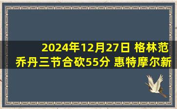 2024年12月27日 格林范乔丹三节合砍55分 惠特摩尔新高27分 火箭送鹈鹕8连败